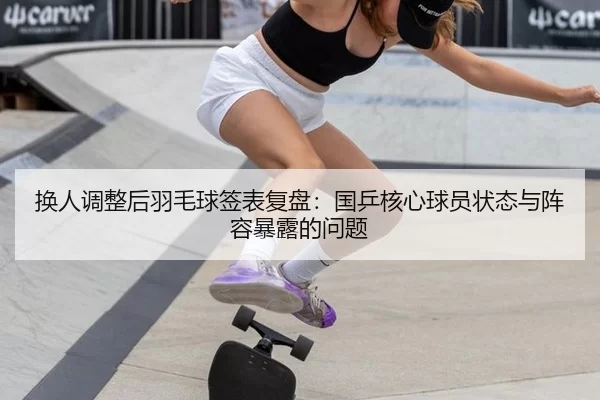 换人调整后羽毛球签表复盘：国乒核心球员状态与阵容暴露的问题