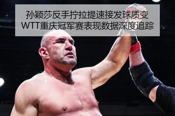 孙颖莎反手拧拉提速接发球质变 WTT重庆冠军赛表现数据深度追踪